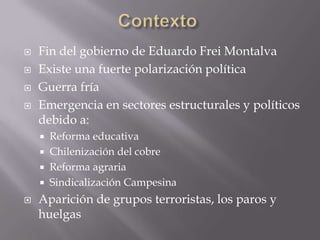 





Fin del gobierno de Eduardo Frei Montalva
Existe una fuerte polarización política
Guerra fría
Emergencia en sectores estructurales y políticos
debido a:







Reforma educativa
Chilenización del cobre
Reforma agraria
Sindicalización Campesina

Aparición de grupos terroristas, los paros y
huelgas

 