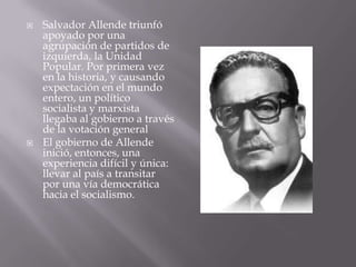 



Salvador Allende triunfó
apoyado por una
agrupación de partidos de
izquierda, la Unidad
Popular. Por primera vez
en la historia, y causando
expectación en el mundo
entero, un político
socialista y marxista
llegaba al gobierno a través
de la votación general
El gobierno de Allende
inició, entonces, una
experiencia difícil y única:
llevar al país a transitar
por una vía democrática
hacia el socialismo.

 