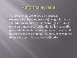 

Hubo cerca de 2.000.000 de hectáreas
expropiadas. Esta ley nace bajo el gobierno de
Frei Montalva en 1965, se promulga en 1967 y
entra en vigencia con Allende. La ley señalaba
que nadie tenía derecho a conservar más de 80
hectáreas básicas o su equivalente, el excedente
debía ser expropiado y redistribuido.

 