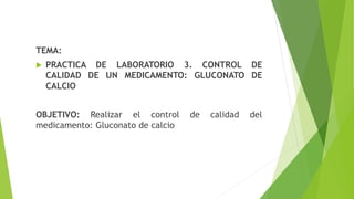 TEMA:
 PRACTICA DE LABORATORIO 3. CONTROL DE
CALIDAD DE UN MEDICAMENTO: GLUCONATO DE
CALCIO
OBJETIVO: Realizar el control de calidad del
medicamento: Gluconato de calcio
 