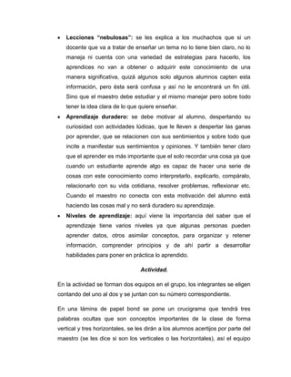 Lecciones “nebulosas”: se les explica a los muchachos que si un
docente que va a tratar de enseñar un tema no lo tiene bien claro, no lo
maneja ni cuenta con una variedad de estrategias para hacerlo, los
aprendices no van a obtener o adquirir este conocimiento de una
manera significativa, quizá algunos solo algunos alumnos capten esta
información, pero ésta será confusa y así no le encontrará un fin útil.
Sino que el maestro debe estudiar y el mismo manejar pero sobre todo
tener la idea clara de lo que quiere enseñar.
Aprendizaje duradero: se debe motivar al alumno, despertando su
curiosidad con actividades lúdicas, que le lleven a despertar las ganas
por aprender, que se relacionen con sus sentimientos y sobre todo que
incite a manifestar sus sentimientos y opiniones. Y también tener claro
que el aprender es más importante que el solo recordar una cosa ya que
cuando un estudiante aprende algo es capaz de hacer una serie de
cosas con este conocimiento como interpretarlo, explicarlo, compáralo,
relacionarlo con su vida cotidiana, resolver problemas, reflexionar etc.
Cuando el maestro no conecta con esta motivación del alumno está
haciendo las cosas mal y no será duradero su aprendizaje.
Niveles de aprendizaje: aquí viene la importancia del saber que el
aprendizaje tiene varios niveles ya que algunas personas pueden
aprender datos, otros asimilar conceptos, para organizar y retener
información, comprender principios y de ahí partir a desarrollar
habilidades para poner en práctica lo aprendido.
Actividad.
En la actividad se forman dos equipos en el grupo, los integrantes se eligen
contando del uno al dos y se juntan con su número correspondiente.
En una lámina de papel bond se pone un crucigrama que tendrá tres
palabras ocultas que son conceptos importantes de la clase de forma
vertical y tres horizontales, se les dirán a los alumnos acertijos por parte del
maestro (se les dice si son los verticales o las horizontales), así el equipo

 