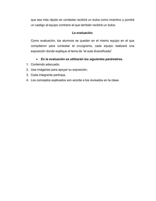 que sea más rápido en contestar recibirá un dulce como incentivo y pondrá
un castigo al equipo contrario el que también recibirá un dulce.
La evaluación.
Como evaluación, los alumnos se quedan en el mismo equipo en el que
compitieron para contestar el crucigrama, cada equipo realizará una
exposición donde explique el tema de “el aula diversificada”
En la evaluación se utilizarán los siguientes parámetros.
1. Contenido adecuado.
2. Usa imágenes para apoyar su exposición.
3. Cada integrante participa.
4. Los conceptos explicados son acorde a los revisados en la clase.

 