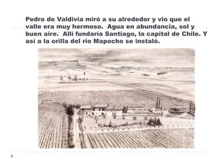 Pedro de Valdivia miró a su alrededor y vio que el
valle era muy hermoso. Agua en abundancia, sol y
buen aire. Allí fundaría Santiago, la capital de Chile. Y
así a la orilla del rio Mapocho se instaló.
 