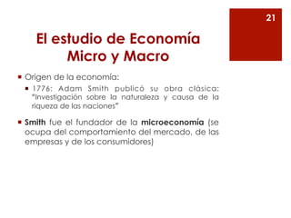 El estudio de Economía 
Micro y Macro 
¡ Origen de la economía: 
¡ 1776: Adam Smith publicó su obra clásica: 
“Investigación sobre la naturaleza y causa de la 
riqueza de las naciones” 
¡ Smith fue el fundador de la microeconomía (se 
ocupa del comportamiento del mercado, de las 
empresas y de los consumidores) 
21 
 