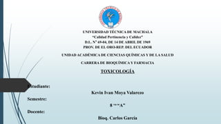 UNIVERSIDAD TÉCNICA DE MACHALA
“Calidad Pertinencia y Calidez”
D.L. N° 69-04, DE 14 DE ABRIL DE 1969
PROV. DE EL ORO-REP. DEL ECUADOR
UNIDAD ACADÉMICA DE CIENCIAS QUÍMICAS Y DE LA SALUD
CARRERA DE BIOQUÍMICA Y FARMACIA
TOXICOLOGÍA
Estudiante:
Kevin Ivan Moya Valarezo
Semestre:
8 vo “A”
Docente:
Bioq. Carlos García
 