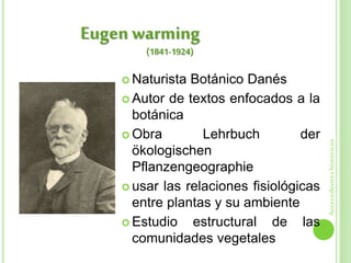  Naturista Botánico Danés
 Autor de textos enfocados a la
botánica
 Obra Lehrbuch der
ökologischen
Pflanzengeographie
 usar las relaciones fisiológicas
entre plantas y su ambiente
 Estudio estructural de las
comunidades vegetales
Eugen warming
Antecedenteshistóricos
(1841-1924)
 