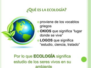 ¿QUÉ ES LA ECOLOGÍA?
 proviene de los vocablos
griegos
 OKIOS que significa “lugar
donde se vive”
 LOGOS que significa
“estudio, ciencia, tratado”
Por lo que significa
estudio de los seres vivos en su
ambiente
 