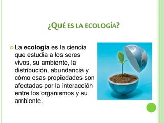  La ecología es la ciencia
que estudia a los seres
vivos, su ambiente, la
distribución, abundancia y
cómo esas propiedades son
afectadas por la interacción
entre los organismos y su
ambiente.
¿QUÉ ES LA ECOLOGÍA?
 