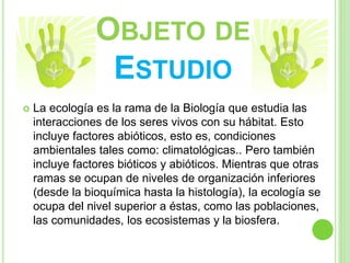 OBJETO DE
ESTUDIO
 La ecología es la rama de la Biología que estudia las
interacciones de los seres vivos con su hábitat. Esto
incluye factores abióticos, esto es, condiciones
ambientales tales como: climatológicas.. Pero también
incluye factores bióticos y abióticos. Mientras que otras
ramas se ocupan de niveles de organización inferiores
(desde la bioquímica hasta la histología), la ecología se
ocupa del nivel superior a éstas, como las poblaciones,
las comunidades, los ecosistemas y la biosfera.
 