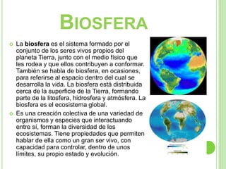 BIOSFERA
 La biosfera es el sistema formado por el
conjunto de los seres vivos propios del
planeta Tierra, junto con el medio físico que
les rodea y que ellos contribuyen a conformar.
También se habla de biosfera, en ocasiones,
para referirse al espacio dentro del cual se
desarrolla la vida. La biosfera está distribuida
cerca de la superficie de la Tierra, formando
parte de la litosfera, hidrosfera y atmósfera. La
biosfera es el ecosistema global.
 Es una creación colectiva de una variedad de
organismos y especies que interactuando
entre sí, forman la diversidad de los
ecosistemas. Tiene propiedades que permiten
hablar de ella como un gran ser vivo, con
capacidad para controlar, dentro de unos
límites, su propio estado y evolución.
 