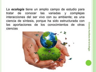 CienciasAuxiliaresdelaEcología
La ecología tiene un amplio campo de estudio para
tratar de conocer las variadas y complejas
interacciones del ser vivo con su ambiente; es una
ciencia de síntesis, porque ha sido estructurada con
las aportaciones de los conocimientos de otras
ciencias
 