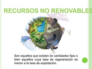 Son aquellos que existen en cantidades fijas o
bien aquellos cuya tasa de regeneración es
menor a la tasa de explotación.
RECURSOS NO RENOVABLES
 