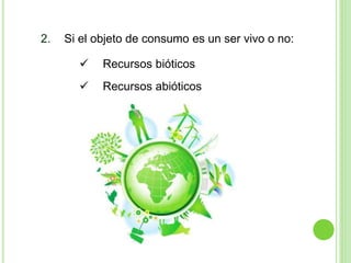 2. Si el objeto de consumo es un ser vivo o no:
 Recursos bióticos
 Recursos abióticos
 