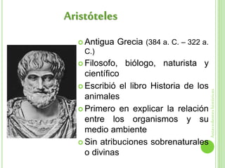  Antigua Grecia (384 a. C. – 322 a.
C.)
 Filosofo, biólogo, naturista y
científico
 Escribió el libro Historia de los
animales
 Primero en explicar la relación
entre los organismos y su
medio ambiente
 Sin atribuciones sobrenaturales
o divinas
Aristóteles
Antecedenteshistóricos
 