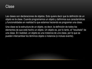 Clase
Las clases son declaraciones de objetos. Esto quiere decir que la definición de un
objeto es la clase. Cuando programamos un objeto y definimos sus características
y funcionalidades en realidad lo que estamos haciendo es programar una clase.
Una clase es la estructura de un objeto, es decir, la definición de todos los
elementos de que está hecho un objeto. Un objeto es, por lo tanto, el "resultado" de
una clase. En realidad, un objeto es una instancia de una clase, por lo que se
pueden intercambiar los términos objeto o instancia (o incluso evento).
 