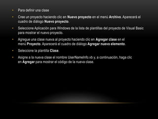 • Para definir una clase
• Cree un proyecto haciendo clic en Nuevo proyecto en el menú Archivo. Aparecerá el
cuadro de diálogo Nuevo proyecto.
• Seleccione Aplicación para Windows de la lista de plantillas del proyecto de Visual Basic
para mostrar el nuevo proyecto.
• Agregue una clase nueva al proyecto haciendo clic en Agregar clase en el
menú Proyecto. Aparecerá el cuadro de diálogo Agregar nuevo elemento.
• Seleccione la plantilla Clase.
• Asigne a la nueva clase el nombre UserNameInfo.vb y, a continuación, haga clic
en Agregar para mostrar el código de la nueva clase.
 