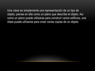 Una clase es simplemente una representación de un tipo de
objeto; piense en ella como un plano que describe el objeto. Así
como un plano puede utilizarse para construir varios edificios, una
clase puede utilizarse para crear varias copias de un objeto.
 