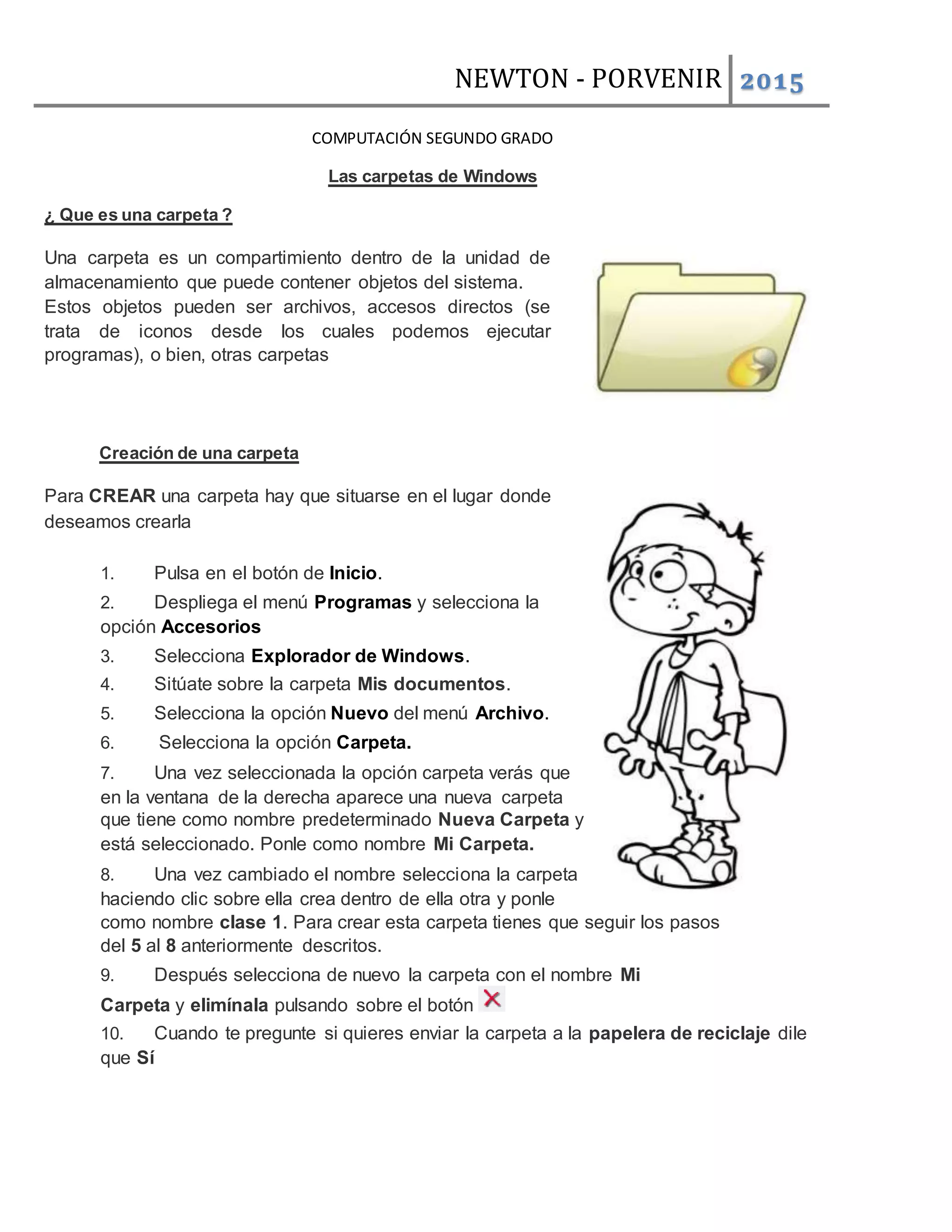 NEWTON - PORVENIR 2015
COMPUTACIÓN SEGUNDO GRADO
Las carpetas de Windows
¿ Que es una carpeta ?
Una carpeta es un compartimiento dentro de la unidad de
almacenamiento que puede contener objetos del sistema.
Estos objetos pueden ser archivos, accesos directos (se
trata de iconos desde los cuales podemos ejecutar
programas), o bien, otras carpetas
Creación de una carpeta
Para CREAR una carpeta hay que situarse en el lugar donde
deseamos crearla
1. Pulsa en el botón de Inicio.
2. Despliega el menú Programas y selecciona la
opción Accesorios
3. Selecciona Explorador de Windows.
4. Sitúate sobre la carpeta Mis documentos.
5. Selecciona la opción Nuevo del menú Archivo.
6. Selecciona la opción Carpeta.
7. Una vez seleccionada la opción carpeta verás que
en la ventana de la derecha aparece una nueva carpeta
que tiene como nombre predeterminado Nueva Carpeta y
está seleccionado. Ponle como nombre Mi Carpeta.
8. Una vez cambiado el nombre selecciona la carpeta
haciendo clic sobre ella crea dentro de ella otra y ponle
como nombre clase 1. Para crear esta carpeta tienes que seguir los pasos
del 5 al 8 anteriormente descritos.
9. Después selecciona de nuevo la carpeta con el nombre Mi
Carpeta y elimínala pulsando sobre el botón
10. Cuando te pregunte si quieres enviar la carpeta a la papelera de reciclaje dile
que Sí
 