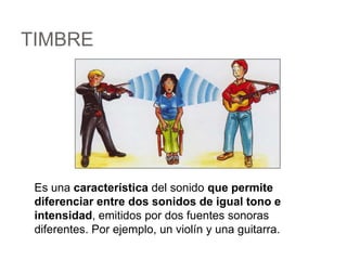 TIMBRE
Es una característica del sonido que permite
diferenciar entre dos sonidos de igual tono e
intensidad, emitidos por dos fuentes sonoras
diferentes. Por ejemplo, un violín y una guitarra.
 