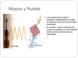 Música y Ruidos
 Los sonidos de la música
presentan regularidades en ellos
se observan los tonos dominantes,
intensidad.
 En cambio, ruido la vibración de
cuerpo se produce sin una relación
entre el tono fundamental y la
intensidad.
 