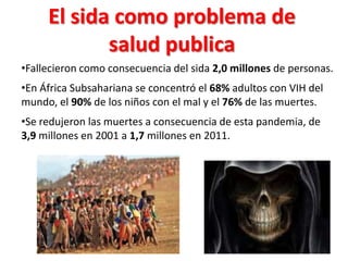 El sida como problema de
            salud publica
•Fallecieron como consecuencia del sida 2,0 millones de personas.
•En África Subsahariana se concentró el 68% adultos con VIH del
mundo, el 90% de los niños con el mal y el 76% de las muertes.
•Se redujeron las muertes a consecuencia de esta pandemia, de
3,9 millones en 2001 a 1,7 millones en 2011.
 