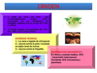 ORIGEN
 A partir del virus del virus          de
  Inmunodeficiencia      símica      (VIS),
  encontrado en los chimpancé, el
  resultado obtenido fue en el año de 1930
  en África.
   El primer registro documentado del VIH,
    año 1959, en el Congo África


           DIVERSAS TEORIAS:
           1.- La caza e ingesta de chimpancé
           2.- vacuna contra la polio, incubada
           en tejido renal de monos.
           3.- vacuna contra la Hepatitis.
                                                  DISTRIBUCION GEOGRÁFICA :
                                                  En África y sudeste Asiático: 90%
                                                   transmisión heterosexual.
                                                  Occidente: 90% homosexual y
                                                  parenteral.
 