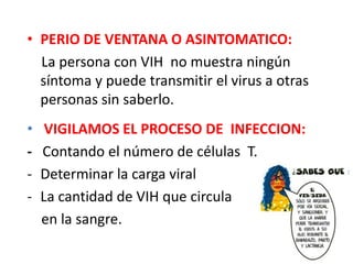 • PERIO DE VENTANA O ASINTOMATICO:
  La persona con VIH no muestra ningún
  síntoma y puede transmitir el virus a otras
  personas sin saberlo.
•    VIGILAMOS EL PROCESO DE INFECCION:
-   Contando el número de células T.
-   Determinar la carga viral
-   La cantidad de VIH que circula
    en la sangre.
 