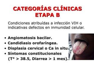 CATEGORÍAS CLÍNICAS
            ETAPA B
    Condiciones atribuídas a infección VIH o
    indicativas defectos en inmunidad celular.

•   Angiomatosis bacilar.
•   Candidiasis orofaríngea.
•   Displasia cervical o Ca in situ.
•   Síntomas constitucionales
    (T° > 38.5, Diarrea > 1 mes).
 