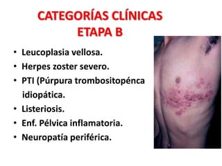 CATEGORÍAS CLÍNICAS
          ETAPA B
• Leucoplasia vellosa.
• Herpes zoster severo.
• PTI (Púrpura trombositopénca
  idiopática.
• Listeriosis.
• Enf. Pélvica inflamatoria.
• Neuropatía periférica.
 