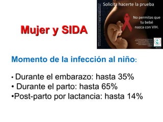 Mujer y SIDA

Momento de la infección al niño:

• Durante el embarazo: hasta 35%
• Durante el parto: hasta 65%
•Post-parto por lactancia: hasta 14%
 