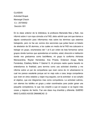 CLASE#3
Actividad Grupal.
Mariangel Chacín
C.I.: 25739552
Sección: 001
En la clase anterior de la biblioteca, la profesora Marianela Mas y Rubi, nos
informó sobre ir con ropa cómoda a la FAD, debo admitir que creí que iríamos a
alguna construcción para informarnos más sobre los términos que estamos
trabajando, pero no fue así, somos dos secciones que juntas hacen un listado
de alrededor de 50 alumnos, a los cuales en medio de la FAD nos colocaron a
trabajar en grupo, enumerados del 1 al 5 por orden de lista formamos varios
grupos donde tuvimos que aprendernos el nombre, edad, dirección e institución
donde nos graduamos como bachilleres, mi grupo lo conformo Adrianza
Mariacarolina, Royner Hernández, Ana Pineda, Enderson Araujo, María
Fernández, Estefany Molina Y Gabriel S. Al principio nadie queria hacerlo no
entendiamos la finalidad, pero termino como una actividad divertida y me
informe sobre un par de compañeras que viven cerca de mi urbanizacion lo
cual me parece excelente porque así no viajo sola a casa, tengo compañeros
que viven en otros estados y viajan muy seguido, con la actividad si se cumplio
el objetivo, que era integrarnos mas como compañeros. La actividad culmino,
con atarnos los tobillos en grupo y estar coordinados para poder ganar una
pequeña competencia, lo que nos enseñó a que en equipo si se logran más
cosas y mejores de hecho. Fue una clase muy divertida y diferente. QUIERO
MAS CLASES ASI DE DINAMICAS :D
 