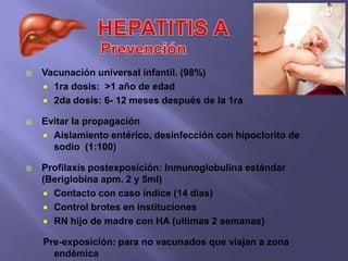    Vacunación universal infantil. (98%)
     1ra dosis: >1 año de edad
     2da dosis: 6- 12 meses después de la 1ra

   Evitar la propagación
     Aislamiento entérico, desinfección con hipoclorito de
      sodio (1:100)

   Profilaxis postexposición: Inmunoglobulina estándar
    (Beriglobina apm. 2 y 5ml)
     Contacto con caso índice (14 días)
     Control brotes en instituciones
     RN hijo de madre con HA (ultimas 2 semanas)

    Pre-exposición: para no vacunados que viajan a zona
      endémica
 