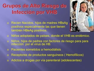    Recien Nacidos, hijos de madres HBsAg
    positivos especialmente las que tienen
    también HBeAg positivos.
   Niños adoptados de países, donde el VHB es endémico.
   Niños, hijos de padres con factores de riesgo para para
    infección por el virus de HB.
   Pacientes sometidos a hemodiálisis
   Receptores de productos sanguíneos ( Hemofílicos)
   Adictos a drogas por vía parenteral (adolescentes)
 