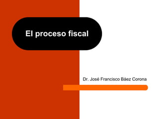 El proceso fiscal
Dr. José Francisco Báez Corona
 