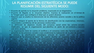 LA PLANIFICACIÓN ESTRATÉGICA SE PUEDE
RESUMIR DEL SIGUIENTE MODO:
• El punto de partida es la situación problema, expresada en un diagnóstico.
• El punto de llegada es la situación objetivo. Expresa la realización en el tiempo de
la "imagen guía" que configura el ideal que se quiere alcanzar.
• Requiere que se analice la intervención de los diferentes actores sociales y de la política
vigente.
• Propone integrar el aporte de la técnica de planificación con las expectativas, intereses,
necesidades y problemas de las personas involucradas.
• La definición de objetivos resulta del consenso social entre los actores sociales
implicados, ya que la organización que planifica es parte de un contexto y coexiste
con otros actores.
• La organización tiene en cuenta el conflicto y el consenso como dos factores que están
presente en los procesos sociales y que condicionan la realización de su plan de acción.
En síntesis, la planificación estratégica articula el "puede ser" con el plano
operacional de "la voluntad de hacer". No supone diseñar un esquema rígido de acción
a seguir, sino que infunde una preocupación permanente por el "hacia donde nos
queremos dirigir". Un esquema de componentes estructurados de la Planificación
Estratégica inicia con la identificación del marco normativo y legal de la empresa o
institución para luego hacer una declaratoria de la misión y visión. Posteriormente se
requiere establecer un análisis interno para conocer dónde estamos incluyendo una revisión
de las fortalezas y debilidades internas, así como del entorno. Realizado este análisis
preliminar se procede a la generación de direccionamientos y estrategias las cuales han de
 