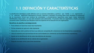 1.1 DEFINICIÓN Y CARACTERÍSTICAS
La planificación estratégica puede definirse como un proceso sistemático y continuo que facilita a la organización y
a su dirección determinar claramente su función, dirección y actividad. El proceso tiene como resultado la preparación
de un documento formal que contiene las actividades y procedimientos específicos para lograr metas claramente
identificadas a largo plazo, y lo que será necesario para alcanzarlas. El proceso debe ser organizado y amplio, ya que se
concentra sobre cuestiones que afectarán todos los aspectos de la dirección de una organización.
Beneficios de planificar estratégicamente
• Pone énfasis en hacer las cosas más importantes.
• Forma consenso en qué es lo más importante.
• Desarrolla una visión positiva de futuro que debe ser compartida.(En coherencia con los lineamientos corporativos).
• Ubica la empresa para aprovecharse de las oportunidades (en coherencia con los lineamientos corporativos).
• Ayuda con la identificación de los usos más efectivos de recursos.
• Ayuda con la identificación de los valores de la organización.
• Estipula una base común para tomar decisiones.
 