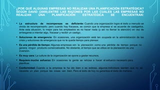 ¿POR QUÉ ALGUNAS EMPRESAS NO REALIZAN UNA PLANIFICACIÓN ESTRATÉGICA?
SEGÚN DAVID (2009),ENTRE LAS RAZONES POR LAS CUALES LAS EMPRESAS NO
REALIZAN UNA PLANIFICACIÓN ESTRATÉGICA SE ENCUENTRAN:
• La estructura de recompensas es deficiente: Cuando una organización logra el éxito a menudo se
olvida de recompensarlo; pero cuando hay fracasos, es común que la empresa sí se acuerde de castigarlos.
Ante esta situación, lo mejor para los empleados es no hacer nada (y así no llamar la atención) en vez de
arriesgarse a intentar algo, fracasar y recibir un castigo.
• Soluciones de emergencia: En ocasiones, una organización está tan ocupada en la administración de las
crisis y soluciones de emergencia que no le queda tiempo para planear.
• Es una pérdida de tiempo: Algunas empresas ven la planeación como una pérdida de tiempo porque no
genera ningún producto comercializable. No obstante, el tiempo que se utiliza en la planeación es una
inversión.
• Es muy cara: La cultura de la organización se opone a gastar recursos.
• Requiere mucho esfuerzo: En ocasiones la gente se rehúsa a hacer el esfuerzo necesario para
planificar.
• Conformidad: Cuando a la empresa le ha ido bien o es exitosa, algunos individuos sienten que no se
necesita un plan porque las cosas van bien. Pero el éxito de hoy no garantiza el éxito de mañana.
 