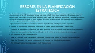ERRORES EN LA PLANIFICACIÓN
ESTRATEGICA
La planificación estratégica es un proceso intrincado y complejo que lleva a cualquier organización a terrenos
desconocidos. No da una receta para el éxito lista para usarse, más bien constituye un recorrido para la
organización y le ofrece un marco de referencia para tratar de responder preguntas y resolver problemas.
Un elemento fundamental para el éxito consiste en estar conscientes de los posibles errores que pueden
cometerse y estar preparados para superarlos.
Algunos errores que deben considerarse y evitaren la planificación estratégica son los siguientes:
• Utilizar la planificación estratégica para tener el control de las decisiones y los recursos.
• Realizar la planificación estratégica sólo para satisfacer una certificación o cumplir con una regulación.
• Pasar con demasiada rapidez de la definición de la misión a la formulación de la estrategia.
• No comunicar el plan a los empleados.
• Que la Dirección tome demasiadas decisiones intuitivas que entren en conflicto con el plan formal.
• Que la Dirección no apoye activamente el proceso de planificación estratégica.
• No utilizar planes como una pauta para medir el desempeño
 