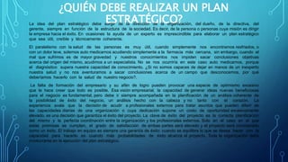 ¿QUIÉN DEBE REALIZAR UN PLAN
ESTRATÉGICO?La idea del plan estratégico debe surgir de la dirección de la organización, del dueño, de la directiva, del
gerente, siempre en función de la estructura de la sociedad. Es decir, de la persona o personas cuya misión es dirigir
la empresa hacia el éxito. En ocasiones la ayuda de un experto es imprescindible para elaborar un plan estratégico
que sea útil, creíble y técnicamente coherente.
El paralelismo con la salud de las personas es muy útil, cuando simplemente nos encontramos resfriados, o
con un dolor leve, solemos auto medicarnos acudiendo simplemente a la farmacia más cercana, sin embargo, cuando el
mal que sufrimos es de mayor gravedad y nuestros conocimientos nos impiden sacar conclusiones objetivas
acerca del origen del mismo, acudimos a un especialista. No se nos ocurriría en este caso auto medicarnos, porque
el diagnóstico supera nuestra capacidad de conocimiento. ¿Si no somos capaces de dejar en manos de un inexperto
nuestra salud y no nos aventuramos a sacar conclusiones acerca de un campo que desconocemos, por qué
deberíamos hacerlo con la salud de nuestro negocio?.
La falta de formación del empresario y su afán de logro pueden provocar una especie de optimismo excesivo
que le hace creer que todo es posible. Esa visión empresarial, la capacidad de generar ideas nuevas beneficiosas
para el negocio es fundamental, pero debe ir siempre acompañada en la planificación de un análisis coherente de
la posibilidad de éxito del negocio, un análisis hecho con la cabeza y no tanto con el corazón. La
experiencia avala que la decisión de acudir a profesionales externos para tratar asuntos que pueden diferir de
las capacidades diarias de una organización o cuya dedicación supone un costo de oportunidad excesivamente
elevado, es una decisión que garantiza el éxito del proyecto. La clave de éxito del proyecto es la correcta planificación
del mismo y la perfecta coordinación entre la organización y los profesionales externos. Solo en el caso en el que
estas premisas se cumplan, el grado de satisfacción de ambas partes será elevado y el proyecto será considerado
como un éxito. El trabajo en equipo es siempre una garantía de éxito: cuando se equilibra lo que se desea hacer con la
capacidad para hacerlo es cuando más probabilidades de éxito alcanza el proyecto. Toda la organización debe
involucrarse en la ejecución del plan estratégico.
 