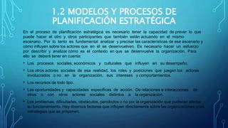 1.2 MODELOS Y PROCESOS DE
PLANIFICACIÓN ESTRATÉGICA
En el proceso de planificación estratégica es necesario tener la capacidad de prever lo que
puede hacer el otro y otros participantes que también están actuando en el mismo
escenario. Por lo tanto es fundamental analizar y precisar las características de ese escenario y
cómo influyen sobre los actores que en él se desenvuelven. Es necesario hacer un esfuerzo
por describir y analizar cómo es el contexto en que se desenvuelve la organización. Para
ello se deberá tener en cuenta:
• Los procesos sociales, económicos y culturales que influyen en su desempeño.
• Los otros actores sociales de esa realidad, los roles y posiciones que juegan los actores
involucrados o no en la organización, sus intereses y comportamientos.
• Los recursos de todo tipo.
• Las oportunidades y capacidades específicas de acción. De relaciones e interacciones de
otros o con otros actores sociales distintos a la organización.
• Los problemas, dificultades, obstáculos, percibidos o no por la organización que pudieran afectar
su funcionamiento. Hay diversos factores que influyen directamente sobre las organizaciones y las
estrategias que se proponen.
 