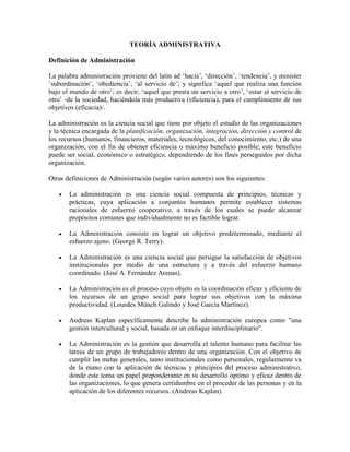 TEORÍA ADMINISTRATIVA
Definición de Administración
La palabra administración proviene del latín ad ‘hacia’, ‘dirección’, ‘tendencia’, y minister
‘subordinación’, ‘obediencia’, ‘al servicio de’; y significa ‘aquel que realiza una función
bajo el mando de otro’; es decir, ‘aquel que presta un servicio a otro’, ‘estar al servicio de
otro’ -de la sociedad, haciéndola más productiva (eficiencia), para el cumplimiento de sus
objetivos (eficacia)-.
La administración es la ciencia social que tiene por objeto el estudio de las organizaciones
y la técnica encargada de la planificación, organización, integración, dirección y control de
los recursos (humanos, financieros, materiales, tecnológicos, del conocimiento, etc.) de una
organización, con el fin de obtener eficiencia o máximo beneficio posible; este beneficio
puede ser social, económico o estratégico, dependiendo de los fines perseguidos por dicha
organización.
Otras definiciones de Administración (según varios autores) son los siguientes:
 La administración es una ciencia social compuesta de principios, técnicas y
prácticas, cuya aplicación a conjuntos humanos permite establecer sistemas
racionales de esfuerzo cooperativo, a través de los cuales se puede alcanzar
propósitos comunes que individualmente no es factible lograr.
 La Administración consiste en lograr un objetivo predeterminado, mediante el
esfuerzo ajeno. (George R. Terry).
 La Administración es una ciencia social que persigue la satisfacción de objetivos
institucionales por medio de una estructura y a través del esfuerzo humano
coordinado. (José A. Fernández Arenas).
 La Administración es el proceso cuyo objeto es la coordinación eficaz y eficiente de
los recursos de un grupo social para lograr sus objetivos con la máxima
productividad. (Lourdes Münch Galindo y José García Martínez).
 Andreas Kaplan específicamente describe la administración europea como "una
gestión intercultural y social, basada en un enfoque interdisciplinario".
 La Administración es la gestión que desarrolla el talento humano para facilitar las
tareas de un grupo de trabajadores dentro de una organización. Con el objetivo de
cumplir las metas generales, tanto institucionales como personales, regularmente va
de la mano con la aplicación de técnicas y principios del proceso administrativo,
donde este toma un papel preponderante en su desarrollo óptimo y eficaz dentro de
las organizaciones, lo que genera certidumbre en el proceder de las personas y en la
aplicación de los diferentes recursos. (Andreas Kaplan).
 