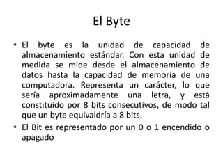 El Byte
• El byte es la unidad de capacidad de
almacenamiento estándar. Con esta unidad de
medida se mide desde el almacenamiento de
datos hasta la capacidad de memoria de una
computadora. Representa un carácter, lo que
sería aproximadamente una letra, y está
constituido por 8 bits consecutivos, de modo tal
que un byte equivaldría a 8 bits.
• El Bit es representado por un 0 o 1 encendido o
apagado
 