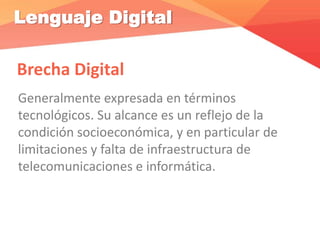 Lenguaje Digital
Brecha Digital
Generalmente expresada en términos
tecnológicos. Su alcance es un reflejo de la
condición socioeconómica, y en particular de
limitaciones y falta de infraestructura de
telecomunicaciones e informática.
 