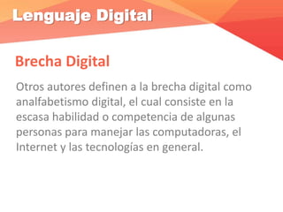 Lenguaje Digital
Brecha Digital
Otros autores definen a la brecha digital como
analfabetismo digital, el cual consiste en la
escasa habilidad o competencia de algunas
personas para manejar las computadoras, el
Internet y las tecnologías en general.
 