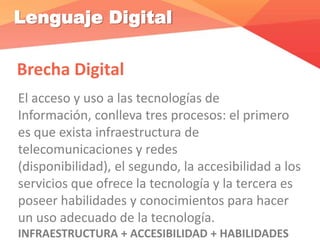 Lenguaje Digital
Brecha Digital
El acceso y uso a las tecnologías de
Información, conlleva tres procesos: el primero
es que exista infraestructura de
telecomunicaciones y redes
(disponibilidad), el segundo, la accesibilidad a los
servicios que ofrece la tecnología y la tercera es
poseer habilidades y conocimientos para hacer
un uso adecuado de la tecnología.
INFRAESTRUCTURA + ACCESIBILIDAD + HABILIDADES
 