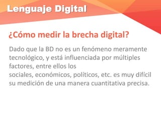 Lenguaje Digital
¿Cómo medir la brecha digital?
Dado que la BD no es un fenómeno meramente
tecnológico, y está influenciada por múltiples
factores, entre ellos los
sociales, económicos, políticos, etc. es muy difícil
su medición de una manera cuantitativa precisa.
 