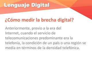 Lenguaje Digital
¿Cómo medir la brecha digital?
Anteriormente, previo a la era del
Internet, cuando el servicio de
telecomunicaciones predominante era la
telefonía, la condición de un país o una región se
media en términos de la densidad telefónica.
 