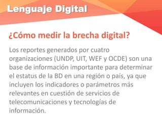 Lenguaje Digital
¿Cómo medir la brecha digital?
Los reportes generados por cuatro
organizaciones (UNDP, UIT, WEF y OCDE) son una
base de información importante para determinar
el estatus de la BD en una región o país, ya que
incluyen los indicadores o parámetros más
relevantes en cuestión de servicios de
telecomunicaciones y tecnologías de
información.
 