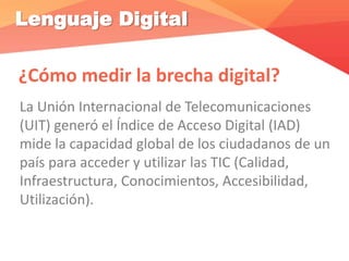 Lenguaje Digital
¿Cómo medir la brecha digital?
La Unión Internacional de Telecomunicaciones
(UIT) generó el Índice de Acceso Digital (IAD)
mide la capacidad global de los ciudadanos de un
país para acceder y utilizar las TIC (Calidad,
Infraestructura, Conocimientos, Accesibilidad,
Utilización).
 