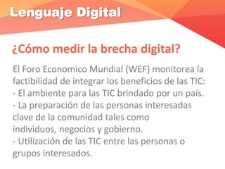 Lenguaje Digital
¿Cómo medir la brecha digital?
El Foro Economico Mundial (WEF) monitorea la
factibilidad de integrar los beneficios de las TIC:
- El ambiente para las TIC brindado por un país.
- La preparación de las personas interesadas
clave de la comunidad tales como
individuos, negocios y gobierno.
- Utilización de las TIC entre las personas o
grupos interesados.
 